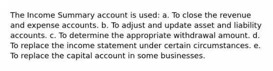 The Income Summary account is used: a. To close the revenue and expense accounts. b. To adjust and update asset and liability accounts. c. To determine the appropriate withdrawal amount. d. To replace the income statement under certain circumstances. e. To replace the capital account in some businesses.