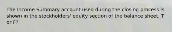 The Income Summary account used during the closing process is shown in the stockholders' equity section of the balance sheet. T or F?