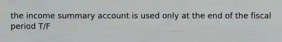 the income summary account is used only at the end of the fiscal period T/F