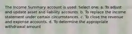 The Income Summary account is used: Select one: a. To adjust and update asset and liability accounts. b. To replace the income statement under certain circumstances. c. To close the revenue and expense accounts. d. To determine the appropriate withdrawal amount