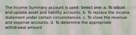 The Income Summary account is used: Select one: a. To adjust and update asset and liability accounts. b. To replace the <a href='https://www.questionai.com/knowledge/kCPMsnOwdm-income-statement' class='anchor-knowledge'>income statement</a> under certain circumstances. c. To close the revenue and expense accounts. d. To determine the appropriate withdrawal amount