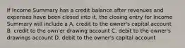 If Income Summary has a credit balance after revenues and expenses have been closed into it, the closing entry for Income Summary will include a A. credit to the owner's capital account B. credit to the own'er drawing account C. debit to the owner's drawings account D. debit to the owner's capital account