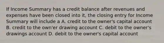 If Income Summary has a credit balance after revenues and expenses have been closed into it, the closing entry for Income Summary will include a A. credit to the owner's capital account B. credit to the own'er drawing account C. debit to the owner's drawings account D. debit to the owner's capital account