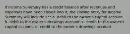 If Income Summary has a credit balance after revenues and expenses have been closed into it, the closing entry for Income Summary will include a** a. debit to the owner's capital account. b. debit to the owner's drawings account. c. credit to the owner's capital account. d. credit to the owner's drawings account.