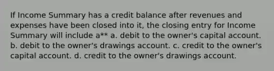 If Income Summary has a credit balance after revenues and expenses have been closed into it, the closing entry for Income Summary will include a** a. debit to the owner's capital account. b. debit to the owner's drawings account. c. credit to the owner's capital account. d. credit to the owner's drawings account.