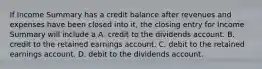 If Income Summary has a credit balance after revenues and expenses have been closed into it, the closing entry for Income Summary will include a A. credit to the dividends account. B. credit to the retained earnings account. C. debit to the retained earnings account. D. debit to the dividends account.