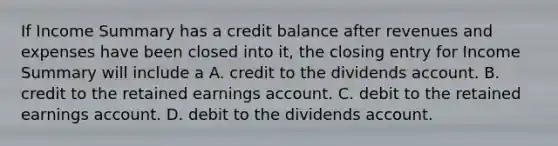 If Income Summary has a credit balance after revenues and expenses have been closed into it, the closing entry for Income Summary will include a A. credit to the dividends account. B. credit to the retained earnings account. C. debit to the retained earnings account. D. debit to the dividends account.