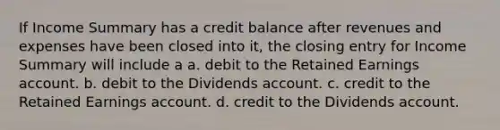 If Income Summary has a credit balance after revenues and expenses have been closed into it, the closing entry for Income Summary will include a a. debit to the Retained Earnings account. b. debit to the Dividends account. c. credit to the Retained Earnings account. d. credit to the Dividends account.