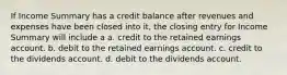 If Income Summary has a credit balance after revenues and expenses have been closed into it, the closing entry for Income Summary will include a a. credit to the retained earnings account. b. debit to the retained earnings account. c. credit to the dividends account. d. debit to the dividends account.