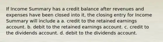 If Income Summary has a credit balance after revenues and expenses have been closed into it, the closing entry for Income Summary will include a a. credit to the retained earnings account. b. debit to the retained earnings account. c. credit to the dividends account. d. debit to the dividends account.