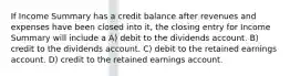 If Income Summary has a credit balance after revenues and expenses have been closed into it, the closing entry for Income Summary will include a A) debit to the dividends account. B) credit to the dividends account. C) debit to the retained earnings account. D) credit to the retained earnings account.