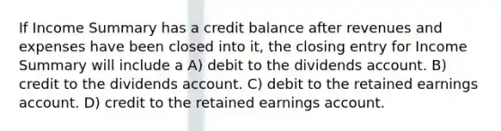 If Income Summary has a credit balance after revenues and expenses have been closed into it, the closing entry for Income Summary will include a A) debit to the dividends account. B) credit to the dividends account. C) debit to the retained earnings account. D) credit to the retained earnings account.