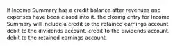 If Income Summary has a credit balance after revenues and expenses have been closed into it, the closing entry for Income Summary will include a credit to the retained earnings account. debit to the dividends account. credit to the dividends account. debit to the retained earnings account.