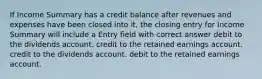 If Income Summary has a credit balance after revenues and expenses have been closed into it, the closing entry for Income Summary will include a Entry field with correct answer debit to the dividends account. credit to the retained earnings account. credit to the dividends account. debit to the retained earnings account.