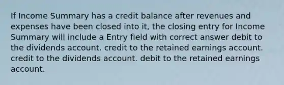 If Income Summary has a credit balance after revenues and expenses have been closed into it, the closing entry for Income Summary will include a Entry field with correct answer debit to the dividends account. credit to the retained earnings account. credit to the dividends account. debit to the retained earnings account.