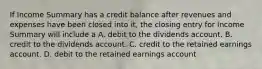 If Income Summary has a credit balance after revenues and expenses have been closed into it, the closing entry for Income Summary will include a A. debit to the dividends account. B. credit to the dividends account. C. credit to the retained earnings account. D. debit to the retained earnings account