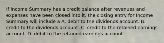 If Income Summary has a credit balance after revenues and expenses have been closed into it, the closing entry for Income Summary will include a A. debit to the dividends account. B. credit to the dividends account. C. credit to the retained earnings account. D. debit to the retained earnings account