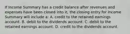 If Income Summary has a credit balance after revenues and expenses have been closed into it, the closing entry for Income Summary will include a: A. credit to the retained earnings account. B. debit to the dividends account. C. debit to the retained earnings account. D. credit to the dividends account.