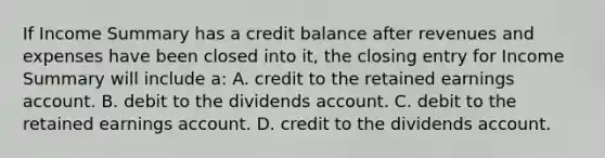 If Income Summary has a credit balance after revenues and expenses have been closed into it, the closing entry for Income Summary will include a: A. credit to the retained earnings account. B. debit to the dividends account. C. debit to the retained earnings account. D. credit to the dividends account.