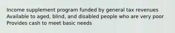 Income supplement program funded by general tax revenues Available to aged, blind, and disabled people who are very poor Provides cash to meet basic needs