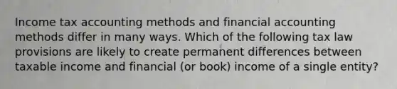 Income tax accounting methods and financial accounting methods differ in many ways. Which of the following tax law provisions are likely to create permanent differences between taxable income and financial (or book) income of a single entity?