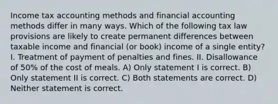 Income tax accounting methods and financial accounting methods differ in many ways. Which of the following tax law provisions are likely to create permanent differences between taxable income and financial (or book) income of a single entity? I. Treatment of payment of penalties and fines. II. Disallowance of 50% of the cost of meals. A) Only statement I is correct. B) Only statement II is correct. C) Both statements are correct. D) Neither statement is correct.