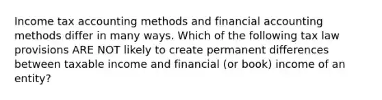 Income tax accounting methods and financial accounting methods differ in many ways. Which of the following tax law provisions ARE NOT likely to create permanent differences between taxable income and financial (or book) income of an entity?