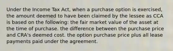 Under the Income Tax Act, when a purchase option is exercised, the amount deemed to have been claimed by the lessee as CCA is based on the following: the fair market value of the asset at the time of purchase. the difference between the purchase price and CRA's deemed cost. the option purchase price plus all lease payments paid under the agreement.