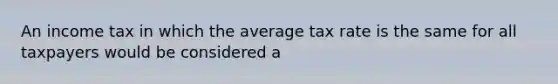 An income tax in which the average tax rate is the same for all taxpayers would be considered a