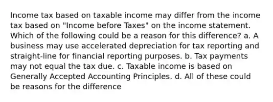 Income tax based on taxable income may differ from the income tax based on "Income before Taxes" on the income statement. Which of the following could be a reason for this difference? a. A business may use accelerated depreciation for tax reporting and straight-line for financial reporting purposes. b. Tax payments may not equal the tax due. c. Taxable income is based on Generally Accepted Accounting Principles. d. All of these could be reasons for the difference