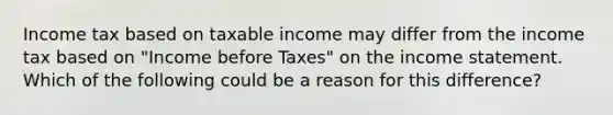 Income tax based on taxable income may differ from the income tax based on "Income before Taxes" on the income statement. Which of the following could be a reason for this difference?