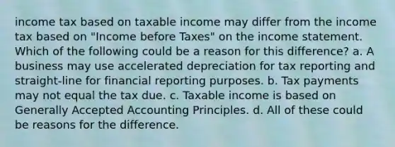 income tax based on taxable income may differ from the income tax based on "Income before Taxes" on the income statement. Which of the following could be a reason for this difference? a. A business may use accelerated depreciation for tax reporting and straight-line for financial reporting purposes. b. Tax payments may not equal the tax due. c. Taxable income is based on Generally Accepted Accounting Principles. d. All of these could be reasons for the difference.