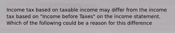 Income tax based on taxable income may differ from the income tax based on "Income before Taxes" on the income statement. Which of the following could be a reason for this difference