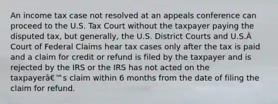 An income tax case not resolved at an appeals conference can proceed to the U.S. Tax Court without the taxpayer paying the disputed tax, but generally, the U.S. District Courts and U.S.Â Court of Federal Claims hear tax cases only after the tax is paid and a claim for credit or refund is filed by the taxpayer and is rejected by the IRS or the IRS has not acted on the taxpayerâ€™s claim within 6 months from the date of filing the claim for refund.