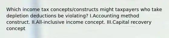 Which income tax concepts/constructs might taxpayers who take depletion deductions be violating? I.Accounting method construct. II.All-inclusive income concept. III.Capital recovery concept