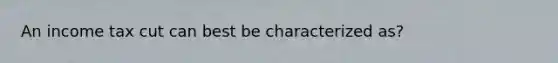 An income tax cut can best be characterized as?