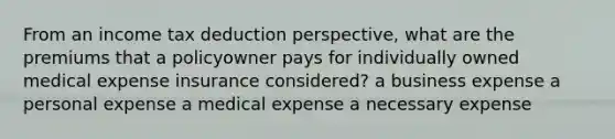 From an income tax deduction perspective, what are the premiums that a policyowner pays for individually owned medical expense insurance considered? a business expense a personal expense a medical expense a necessary expense