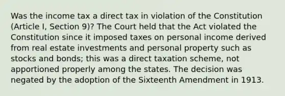 Was the income tax a direct tax in violation of the Constitution (Article I, Section 9)? The Court held that the Act violated the Constitution since it imposed taxes on personal income derived from real estate investments and personal property such as stocks and bonds; this was a direct taxation scheme, not apportioned properly among the states. The decision was negated by the adoption of the Sixteenth Amendment in 1913.