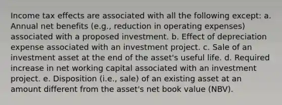 Income tax effects are associated with all the following except: a. Annual net benefits (e.g., reduction in operating expenses) associated with a proposed investment. b. Effect of depreciation expense associated with an investment project. c. Sale of an investment asset at the end of the asset's useful life. d. Required increase in net working capital associated with an investment project. e. Disposition (i.e., sale) of an existing asset at an amount different from the asset's net book value (NBV).