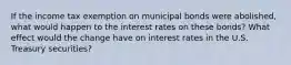 If the income tax exemption on municipal bonds were abolished, what would happen to the interest rates on these bonds? What effect would the change have on interest rates in the U.S. Treasury securities?