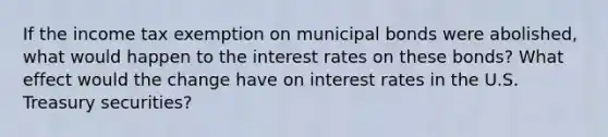 If the income tax exemption on municipal bonds were abolished, what would happen to the interest rates on these bonds? What effect would the change have on interest rates in the U.S. Treasury securities?