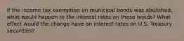 If the income tax exemption on municipal bonds was abolished, what would happen to the interest rates on these bonds? What effect would the change have on interest rates on U.S. Treasury securities?