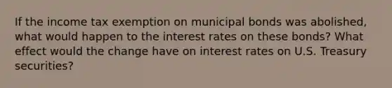 If the income tax exemption on municipal bonds was abolished, what would happen to the interest rates on these bonds? What effect would the change have on interest rates on U.S. Treasury securities?