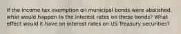 If the income tax exemption on municipal bonds were abolished, what would happen to the interest rates on these bonds? What effect would it have on interest rates on US Treasury securities?