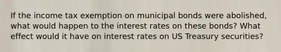 If the income tax exemption on municipal bonds were abolished, what would happen to the interest rates on these bonds? What effect would it have on interest rates on US Treasury securities?