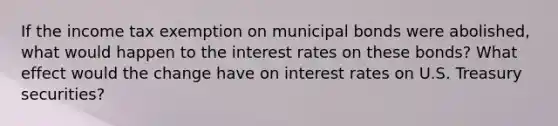 If the income tax exemption on municipal bonds were abolished, what would happen to the interest rates on these bonds? What effect would the change have on interest rates on U.S. Treasury securities?