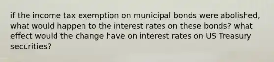 if the income tax exemption on municipal bonds were abolished, what would happen to the interest rates on these bonds? what effect would the change have on interest rates on US Treasury securities?