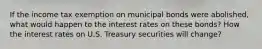 If the income tax exemption on municipal bonds were abolished, what would happen to the interest rates on these bonds? How the interest rates on U.S. Treasury securities will change?