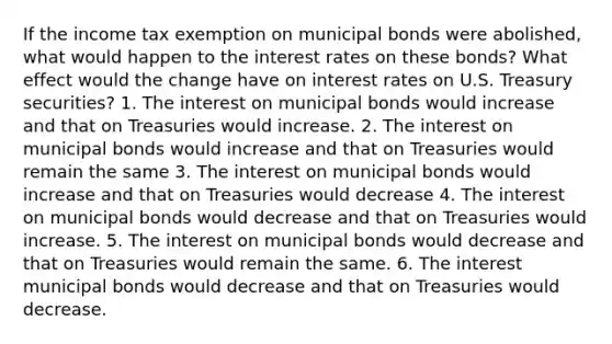 If the income tax exemption on municipal bonds were abolished, what would happen to the interest rates on these bonds? What effect would the change have on interest rates on U.S. Treasury securities? 1. The interest on municipal bonds would increase and that on Treasuries would increase. 2. The interest on municipal bonds would increase and that on Treasuries would remain the same 3. The interest on municipal bonds would increase and that on Treasuries would decrease 4. The interest on municipal bonds would decrease and that on Treasuries would increase. 5. The interest on municipal bonds would decrease and that on Treasuries would remain the same. 6. The interest municipal bonds would decrease and that on Treasuries would decrease.