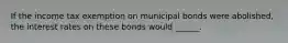 If the income tax exemption on municipal bonds were​ abolished, the interest rates on these bonds would ______.